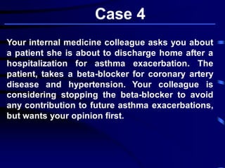 Case 4
Your internal medicine colleague asks you about
a patient she is about to discharge home after a
hospitalization for asthma exacerbation. The
patient, takes a beta-blocker for coronary artery
disease and hypertension. Your colleague is
considering stopping the beta-blocker to avoid
any contribution to future asthma exacerbations,
but wants your opinion first.
 