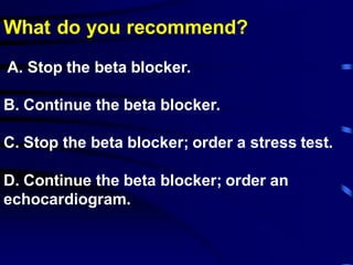What do you recommend?
A. Stop the beta blocker.
B. Continue the beta blocker.
C. Stop the beta blocker; order a stress test.
D. Continue the beta blocker; order an
echocardiogram.
 