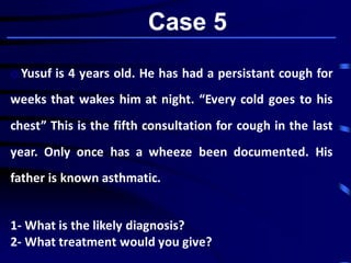Case 5
o Yusuf is 4 years old. He has had a persistant cough for
weeks that wakes him at night. “Every cold goes to his
chest” This is the fifth consultation for cough in the last
year. Only once has a wheeze been documented. His
father is known asthmatic.
1- What is the likely diagnosis?
2- What treatment would you give?
 