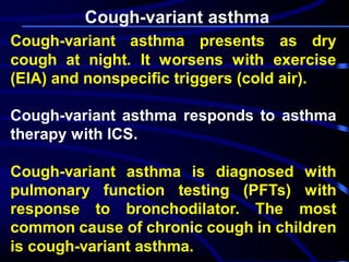 Cough-variant asthma
Cough-variant asthma presents as dry
cough at night. It worsens with exercise
(EIA) and nonspecific triggers (cold air).
Cough-variant asthma responds to asthma
therapy with ICS.
Cough-variant asthma is diagnosed with
pulmonary function testing (PFTs) with
response to bronchodilator. The most
common cause of chronic cough in children
is cough-variant asthma.
 