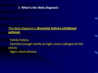 1- What is the likely diagnosis?
The likely diagnosis is Bronchial Asthma (childhood
asthma):
- Family history.
- Symtoms(cough mainly at night, every cold goes to the
chest).
- Signs: chest wheeze.
 