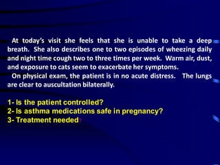 oAt today’s visit she feels that she is unable to take a deep
breath. She also describes one to two episodes of wheezing daily
and night time cough two to three times per week. Warm air, dust,
and exposure to cats seem to exacerbate her symptoms.
oOn physical exam, the patient is in no acute distress. The lungs
are clear to auscultation bilaterally.
1- Is the patient controlled?
2- Is asthma medications safe in pregnancy?
3- Treatment needed?
 