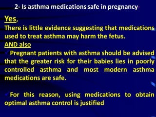2- Is asthma medicationssafe in pregnancy?
Yes,
There is little evidence suggesting that medications
used to treat asthma may harm the fetus.
AND also
Pregnant patients with asthma should be advised
that the greater risk for their babies lies in poorly
controlled asthma and most modern asthma
medications are safe.
For this reason, using medications to obtain
optimal asthma control is justified.
 