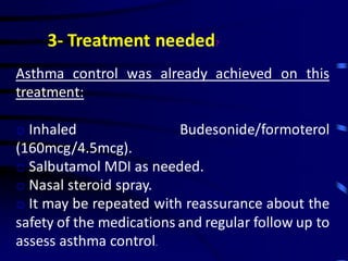 3- Treatment needed?
Asthma control was already achieved on this
treatment:
o Inhaled Budesonide/formoterol
(160mcg/4.5mcg).
o Salbutamol MDI as needed.
o Nasal steroid spray.
o It may be repeated with reassurance about the
safety of the medications and regular follow up to
assess asthma control.
 