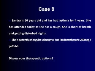 o Sandra is 60 years old and has had asthma for 4 years. She
has attended today as she has a cough, She is short of breath
and getting disturbed nights.
o Sheiscurrentlyonregularsalbutamoland beclomethasone200mcg2
puffsbd.
Discuss your therapeutic options?
Case 8
 