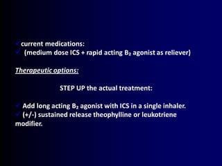 current medications:
 (medium dose ICS + rapid acting B₂ agonist as reliever)
Therapeutic options:
STEP UP the actual treatment:
 Add long acting B₂ agonist with ICS in a single inhaler.
 (+/-) sustained release theophylline or leukotriene
modifier.
 