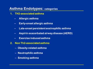 Asthma Endotypes: categories
1. TH2-associated asthma
– Allergic asthma
– Early-onset allergic asthma
– Late-onset persistenteosinophilic asthma
– Aspirin exacerbated airwaydisease (AERD)
– Exercise induced asthma
2. Non Th2-associated asthma
– Obesity-related asthma
– Neutrophilic asthma
– Smoking asthma
 