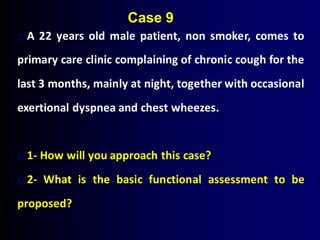 o A 22 years old male patient, non smoker, comes to
primary care clinic complaining of chronic cough for the
last 3 months, mainly at night, together with occasional
exertional dyspnea and chest wheezes.
o 1- How will you approach this case?
o 2- What is the basic functional assessment to be
proposed?
Case 9
 