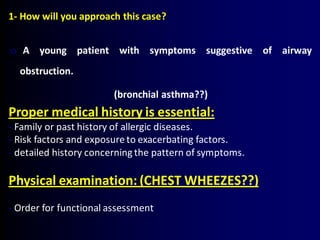 1- How will you approach this case?
o A young patient with symptoms suggestive of airway
obstruction.
(bronchial asthma??)
Proper medical history is essential:
- Family or past history of allergic diseases.
- Risk factors and exposure to exacerbating factors.
- detailed history concerning the pattern of symptoms.
Physical examination: (CHEST WHEEZES??)
- Order for functional assessment
 