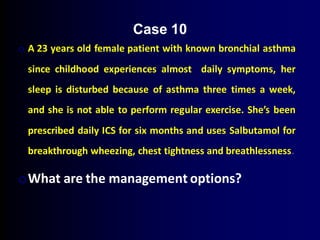 o A 23 years old female patient with known bronchial asthma
since childhood experiences almost daily symptoms, her
sleep is disturbed because of asthma three times a week,
and she is not able to perform regular exercise. She’s been
prescribed daily ICS for six months and uses Salbutamol for
breakthrough wheezing, chest tightness and breathlessness.
oWhat are the management options?
Case 10
 
