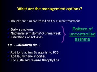 What are the management options?
o The patient is uncontrolled on her current treatment
 Daily symptoms
 Nocturnal symptoms>3 times/week
 Limitations of activities
So……Stepping up…
 Add long acting B₂ agonist to ICS.
 Add leukotriene modifier.
 +/- Sustained release theophylline.
Pattern of
uncontrolled
asthma
 