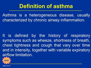 Asthma is a heterogeneous disease, usually
characterized by chronic airway inflammation.
It is defined by the history of respiratory
symptoms such as wheeze, shortness of breath,
chest tightness and cough that vary over time
and in intensity, together with variable expiratory
airflow limitation.
Definition of asthma
NEW!
GINA 2014
 