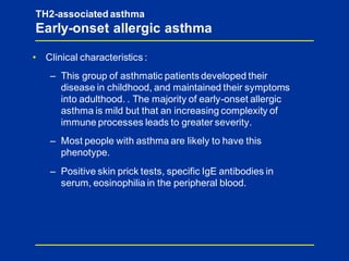 TH2-associated asthma
Early-onset allergic asthma
• Clinical characteristics :
– This group of asthmatic patients developed their
disease in childhood, and maintained their symptoms
into adulthood. . The majority of early-onset allergic
asthma is mild but that an increasing complexity of
immune processes leads to greater severity.
– Most people with asthma are likely to have this
phenotype.
– Positive skin prick tests, specific IgE antibodies in
serum, eosinophilia in the peripheral blood.
 