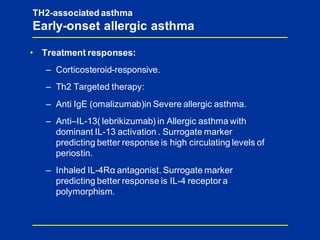 TH2-associated asthma
Early-onset allergic asthma
• Treatment responses:
– Corticosteroid-responsive.
– Th2 Targeted therapy:
– Anti IgE (omalizumab)in Severe allergic asthma.
– Anti–IL-13( lebrikizumab) in Allergic asthma with
dominant IL-13 activation . Surrogate marker
predicting better response is high circulating levels of
periostin.
– Inhaled IL-4Rα antagonist. Surrogate marker
predicting better response is IL-4 receptor a
polymorphism.
 