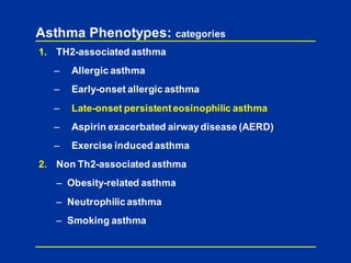 Asthma Phenotypes: categories
1. TH2-associated asthma
– Allergic asthma
– Early-onset allergic asthma
– Late-onset persistenteosinophilic asthma
– Aspirin exacerbated airwaydisease (AERD)
– Exercise induced asthma
2. Non Th2-associated asthma
– Obesity-related asthma
– Neutrophilic asthma
– Smoking asthma
 