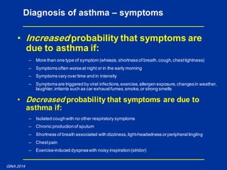 • Increased probability that symptoms are
due to asthma if:
– More than one type of symptom (wheeze,shortnessof breath,cough,chesttightness)
– Symptomsoften worseat night or in the early morning
– Symptomsvary overtime and in intensity
– Symptomsare triggered by viral infections,exercise,allergen exposure,changesin weather,
laughter,irritants such as car exhaustfumes,smoke,or strong smells
• Decreased probability that symptoms are due to
asthma if:
– Isolated coughwith no other respiratory symptoms
– Chronic productionof sputum
– Shortness of breath associated with dizziness,light-headedness orperipheraltingling
– Chestpain
– Exercise-induced dyspneawith noisy inspiration(stridor)
Diagnosis of asthma – symptoms
GINA 2014
 