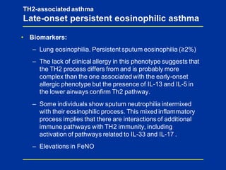 TH2-associated asthma
Late-onset persistent eosinophilic asthma
• Biomarkers:
– Lung eosinophilia. Persistent sputum eosinophilia (≥2%)
– The lack of clinical allergy in this phenotype suggests that
the TH2 process differs from and is probably more
complex than the one associatedwith the early-onset
allergic phenotype but the presence of IL-13 and IL-5 in
the lower airways confirm Th2 pathway.
– Some individuals show sputum neutrophilia intermixed
with their eosinophilic process. This mixed inflammatory
process implies that there are interactions of additional
immune pathways with TH2 immunity, including
activation of pathways related to IL-33 and IL-17 .
– Elevations in FeNO
 