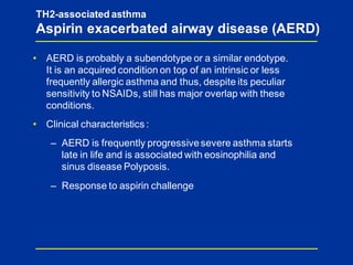 TH2-associated asthma
Aspirin exacerbated airway disease (AERD)
• AERD is probably a subendotype or a similar endotype.
It is an acquired condition on top of an intrinsic or less
frequently allergic asthma and thus, despite its peculiar
sensitivity to NSAIDs, still has major overlap with these
conditions.
• Clinical characteristics :
– AERD is frequently progressivesevere asthma starts
late in life and is associated with eosinophilia and
sinus disease Polyposis.
– Response to aspirin challenge
 