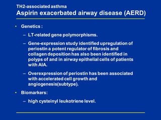 • Genetics :
– LT-related gene polymorphisms.
– Gene-expression study identified upregulation of
periostin a potent regulator of fibrosis and
collagen deposition has also been identified in
polyps of and in airwayepithelial cells of patients
with AIA.
– Overexpression of periostin has been associated
with accelerated cell growth and
angiogenesis(subtype).
• Biomarkers:
– high cysteinyl leukotriene level.
TH2-associated asthma
Aspirin exacerbated airway disease (AERD)
 