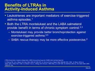 Slide 49
Benefits of LTRAs in
Activity-Induced Asthma
• Leukotrienes are important mediators of exercise-triggered
asthma episodes.1
• Both the LTRA montelukast and the LABA salmeterol
provide benefit in terms of chronic symptom control.2,3
– Montelukast may provide better bronchoprotection against
exercise-triggered asthma.4,5
– SABA rescue therapy may be more effective postexercise.2
Slide 49
LTRAs=leukotriene receptor antagonists; LABA=long-acting β-agonist; SABA=short-acting β-agonist.
1. O’Byrne PM. Am J Respir Crit Care Med. 2000;161:S68–S72. 2. Storms W et al. Respir Med. 2004;98:1051–1062. 3. Wilson AM et al.
Chest. 2001;119(4):1021–1026. 4. Villaran C et al. J Allergy Clin Immunol. 1999;104(3, pt 1):547–553. 5. Edelman JM et al. Ann Intern Med. 2000;
132(2):97–104.
 