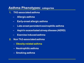 Asthma Phenotypes: categories
1. TH2-associated asthma
– Allergic asthma
– Early-onset allergic asthma
– Late-onset persistenteosinophilic asthma
– Aspirin exacerbated airwaydisease (AERD)
– Exercise induced asthma
2. Non Th2-associated asthma
– Obesity-related asthma
– Neutrophilic asthma
– Smoking asthma
 