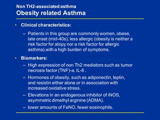 • Clinical characteristics:
– Patients in this group are commonly women, obese,
late onset (mid-40s), less allergic (obesity is neither a
risk factor for atopy nor a risk factor for allergic
asthma).with a high burden of symptoms.
• Biomarkers:
– High expression of non Th2 mediators such as tumor
necrosis factor (TNF)-a, IL-6 .
– Hormones of obesity, such as adiponectin, leptin,
and resistin either alone or in association with
increased oxidative stress.
– Elevations in an endogenous inhibitor of iNOS,
asymmetric dimethyl arginine (ADMA).
– lower amounts of FeNO, fewer eosinophils.
Non TH2-associated asthma
Obesity related Asthma
 