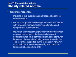 • Treatment responses:
– Patients of this subgroup usually respond poorly to
corticosteroids.
– Bariatric surgery induced weight loss was associated
with profound improvements in lung function and
symptoms in obese asthma.
– However, the effect of weight loss on bronchial hyper
responsiveness was only shown in late-onset,
nonallergic (non-Th2) asthma patient, consistent with
late onset obese asthma being a separate endotype.
This is further supported by the increase in ADMA in
associationwith worsening severity and control in
late onset obese asthma only.
Non TH2-associated asthma
Obesity related Asthma
 