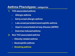 Asthma Phenotypes: categories
1. TH2-associated asthma
– Allergic asthma
– Early-onset allergic asthma
– Late-onset persistenteosinophilic asthma
– Aspirin exacerbated airwaydisease (AERD)
– Exercise induced asthma
2. Non Th2-associated asthma
– Obesity-related asthma
– Neutrophilic asthma
– Smoking asthma
 