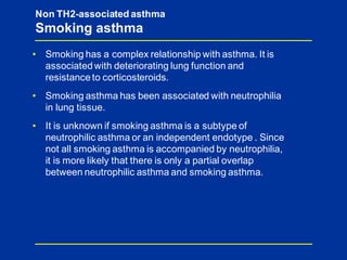• Smoking has a complex relationship with asthma. It is
associatedwith deteriorating lung function and
resistanceto corticosteroids.
• Smoking asthma has been associated with neutrophilia
in lung tissue.
• It is unknown if smoking asthma is a subtype of
neutrophilic asthma or an independent endotype . Since
not all smoking asthma is accompanied by neutrophilia,
it is more likely that there is only a partial overlap
between neutrophilic asthma and smoking asthma.
Non TH2-associated asthma
Smoking asthma
 