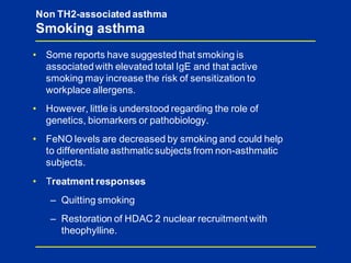 • Some reports have suggested that smoking is
associatedwith elevated total IgE and that active
smoking may increase the risk of sensitization to
workplace allergens.
• However, little is understood regarding the role of
genetics, biomarkers or pathobiology.
• FeNO levels are decreased by smoking and could help
to differentiate asthmatic subjects from non-asthmatic
subjects.
• Treatment responses
– Quitting smoking
– Restoration of HDAC 2 nuclear recruitment with
theophylline.
Non TH2-associated asthma
Smoking asthma
 