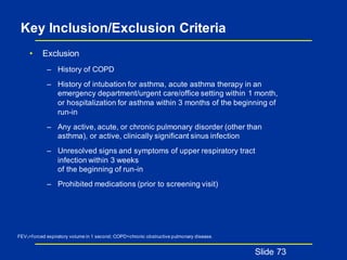 Key Inclusion/Exclusion Criteria
• Exclusion
– History of COPD
– History of intubation for asthma, acute asthma therapy in an
emergency department/urgent care/office setting within 1 month,
or hospitalization for asthma within 3 months of the beginning of
run-in
– Any active, acute, or chronic pulmonary disorder (other than
asthma), or active, clinically significant sinus infection
– Unresolved signs and symptoms of upper respiratory tract
infection within 3 weeks
of the beginning of run-in
– Prohibited medications (prior to screening visit)
Slide 73
FEV1=forced expiratory volume in 1 second; COPD=chronic obstructive pulmonary disease.
 