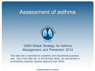 © Global Initiative for Asthma
GINA Global Strategy for Asthma
Management and Prevention 2014
This slide set is restricted for academic and educational purposes
only. Use of the slide set, or of individual slides, for commercial or
promotional purposes requires approval from GINA.
Assessment of asthma
 