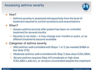 © Global Initiative for Asthma
 How?
 Asthma severity is assessed retrospectively from the level of
treatment required to control symptoms and exacerbations
 When?
 Assess asthma severity after patient has been on controller
treatment for several months
 Severity is not static – it may change over months or years, or as
different treatments become available
 Categories of asthma severity
 Mild asthma: well-controlled with Steps 1 or 2 (as-needed SABA or
low dose ICS)
 Moderate asthma: well-controlledwith Step 3 (low-dose ICS/LABA)
 Severe asthma: requires Step 4/5 (moderate or high dose
ICS/LABA ± add-on), or remains uncontrolled despite this treatment
Assessing asthma severity
GINA 2014
 