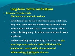 I. Long-term control medications
1- Glucocorticosteroids:
 Mechanism of action in asthma:
1. Inhibition of production of inflammatory cytokines,
they don’t relax airway smooth muscles directly but
reduce bronchial reactivity, increase airway caliber ,
reduce the frequency of asthma exacerbation if taken
regularly.
2. reduce swelling and tightening in airways and the
most important action is their inhibition of the
lymphocytic, eosinophilic airway mucosal
inflammation of asthmatic airways.
11GINA Guidelines 2017
 