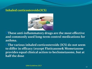 Inhaled corticosteroids(ICS)
These anti-inflammatory drugs are the most effective
and commonly used long-term control medications for
asthma.
The various inhaled corticosteroids (ICS) do not seem
to differ in efficacy (except Fluticasone& Mometasone
provides equal clinical action to beclometasone, but at
half the dose.
12
GINA Guidelines 2017
 