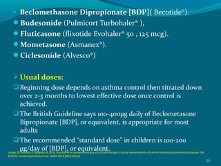 • Beclomethasone Dipropionate [BDP]( Becotide®).
Budesonide (Pulmicort Turbohaler® ),
Fluticasone (flixotide Evohaler® 50 , 125 mcg).
Mometasone (Asmanex®).
Ciclesonide (Alvesco®)
Usual doses:
Beginning dose depends on asthma control then titrated down
over 2-3 months to lowest effective dose once control is
achieved.
The British Guideline says 100-400μg daily of Beclometasone
Bipropionate [BDP], or equivalent, is appropriate for most
adults
The recommended “standard dose” in children is 100-200
μg/day of [BDP], or equivalent.
13
Leuppi JD, Schuetz P, Bingisser R, et al. Shortterm vs conventional glucocorticoid therapy in acute exacerbations of chronic obstructive pulmonary disease: the
REDUCE randomized clinical trial. JAMA 2013;309:2223-31.
 