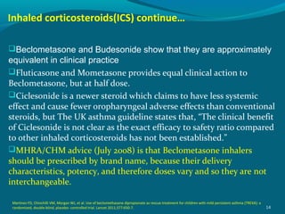 Inhaled corticosteroids(ICS) continue…
Beclometasone and Budesonide show that they are approximately
equivalent in clinical practice
Fluticasone and Mometasone provides equal clinical action to
Beclometasone, but at half dose.
Ciclesonide is a newer steroid which claims to have less systemic
effect and cause fewer oropharyngeal adverse effects than conventional
steroids, but The UK asthma guideline states that, “The clinical benefit
of Ciclesonide is not clear as the exact efficacy to safety ratio compared
to other inhaled corticosteroids has not been established.”
MHRA/CHM advice (July 2008) is that Beclometasone inhalers
should be prescribed by brand name, because their delivery
characteristics, potency, and therefore doses vary and so they are not
interchangeable.
14
Martinez FD, Chinchilli VM, Morgan WJ, et al. Use of beclomethasone dipropionate as rescue treatment for children with mild persistent asthma (TREXA): a
randomized, double-blind, placebo- controlled trial. Lancet 2011;377:650-7.
 