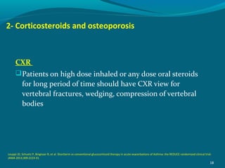 2- Corticosteroids and osteoporosis
CXR
Patients on high dose inhaled or any dose oral steroids
for long period of time should have CXR view for
vertebral fractures, wedging, compression of vertebral
bodies
18
Leuppi JD, Schuetz P, Bingisser R, et al. Shortterm vs conventional glucocorticoid therapy in acute exacerbations of Asthma: the REDUCE randomized clinical trial.
JAMA 2013;309:2223-31.
 