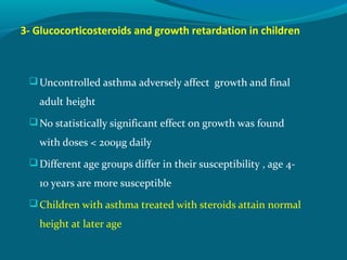 3- Glucocorticosteroids and growth retardation in children
Uncontrolled asthma adversely affect growth and final
adult height
No statistically significant effect on growth was found
with doses < 200μg daily
Different age groups differ in their susceptibility , age 4-
10 years are more susceptible
Children with asthma treated with steroids attain normal
height at later age
 