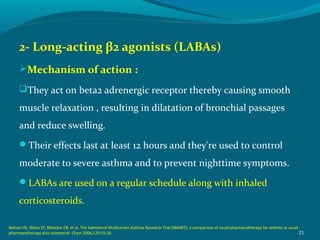 2- Long-acting β2 agonists (LABAs)
Mechanism of action :
They act on beta2 adrenergic receptor thereby causing smooth
muscle relaxation , resulting in dilatation of bronchial passages
and reduce swelling.
Their effects last at least 12 hours and they're used to control
moderate to severe asthma and to prevent nighttime symptoms.
LABAs are used on a regular schedule along with inhaled
corticosteroids.
21
Nelson HS, Weiss ST, Bleecker ER, et al. The Salmeterol Multicenter Asthma Research Trial (SMART): a comparison of usual pharmacotherapy for asthma or usual
pharmacotherapy plus salmeterol. Chest 2006;129:15-26.
 