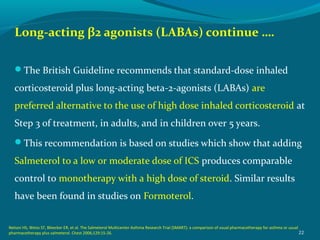 Long-acting β2 agonists (LABAs) continue ….
The British Guideline recommends that standard-dose inhaled
corticosteroid plus long-acting beta-2-agonists (LABAs) are
preferred alternative to the use of high dose inhaled corticosteroid at
Step 3 of treatment, in adults, and in children over 5 years.
This recommendation is based on studies which show that adding
Salmeterol to a low or moderate dose of ICS produces comparable
control to monotherapy with a high dose of steroid. Similar results
have been found in studies on Formoterol.
22
Nelson HS, Weiss ST, Bleecker ER, et al. The Salmeterol Multicenter Asthma Research Trial (SMART): a comparison of usual pharmacotherapy for asthma or usual
pharmacotherapy plus salmeterol. Chest 2006;129:15-26.
 