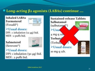 Long-acting β2 agonists (LABAs) continue ….
25
Inhaled LABAs
Formoterol
(Foradil®)
Usual doses:
DPI : 1 inhalation (12 μg) bid.
MDI : 2 puffs bid.
Salmeterol
(Serevent®)
Usual doses:
DPI: 1 inhalation (50 μg) bid.
MDI : 2 puffs bid.
Sustained-release Tablets
Salbutamol
(salbutamol®)
Usual doses:
4 mg q 12h.
Terbutaline
(Terbutaline®)
Usual doses:
10 mg q 12h.
GINA Guidelines 2017
 