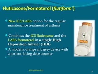 Fluticasone/Formoterol (flutiform®
)
New ICS/LABA option for the regular
maintenance treatment of asthma
Combines the ICS fluticasone and the
LABA formoterol in a single High
Deposition Inhaler (HDI)
A modern, orange and grey device with
a patient-facing dose counter

30
GINA Guidelines 2017
 