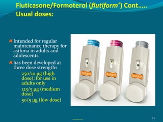 Fluticasone/Formoterol (flutiform®
) Cont…..
Usual doses:
31
Intended for regular
maintenance therapy for
asthma in adults and
adolescents
has been developed at
three dose strengths
• 250/10 µg (high
dose); for use in
adults only
• 125/5 µg (medium
dose)
• 50/5 µg (low dose)
GINA Guidelines 2017
 
