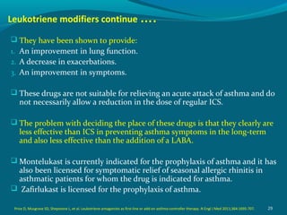 Leukotriene modifiers continue ….
 They have been shown to provide:
1. An improvement in lung function.
2. A decrease in exacerbations.
3. An improvement in symptoms.
 These drugs are not suitable for relieving an acute attack of asthma and do
not necessarily allow a reduction in the dose of regular ICS.
 The problem with deciding the place of these drugs is that they clearly are
less effective than ICS in preventing asthma symptoms in the long-term
and also less effective than the addition of a LABA.
 Montelukast is currently indicated for the prophylaxis of asthma and it has
also been licensed for symptomatic relief of seasonal allergic rhinitis in
asthmatic patients for whom the drug is indicated for asthma.
 Zafirlukast is licensed for the prophylaxis of asthma.
29Price D, Musgrave SD, Shepstone L, et al. Leukotriene antagonists as first-line or add-on asthma-controller therapy. N Engl J Med 2011;364:1695-707.
 