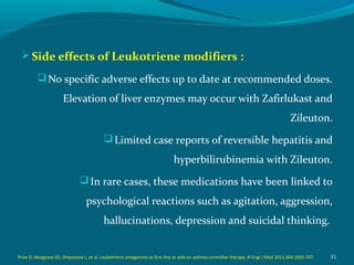 Side effects of Leukotriene modifiers :
No specific adverse effects up to date at recommended doses.
Elevation of liver enzymes may occur with Zafirlukast and
Zileuton.
Limited case reports of reversible hepatitis and
hyperbilirubinemia with Zileuton.
In rare cases, these medications have been linked to
psychological reactions such as agitation, aggression,
hallucinations, depression and suicidal thinking.
31Price D, Musgrave SD, Shepstone L, et al. Leukotriene antagonists as first-line or add-on asthma-controller therapy. N Engl J Med 2011;364:1695-707.
 