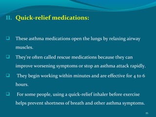 II. Quick-relief medications:
 These asthma medications open the lungs by relaxing airway
muscles.
 They're often called rescue medications because they can
improve worsening symptoms or stop an asthma attack rapidly.
 They begin working within minutes and are effective for 4 to 6
hours.
 For some people, using a quick-relief inhaler before exercise
helps prevent shortness of breath and other asthma symptoms.
35
 