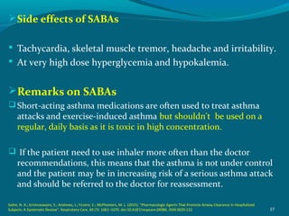 Side effects of SABAs
 Tachycardia, skeletal muscle tremor, headache and irritability.
 At very high dose hyperglycemia and hypokalemia.
Remarks on SABAs
Short-acting asthma medications are often used to treat asthma
attacks and exercise-induced asthma but shouldn't be used on a
regular, daily basis as it is toxic in high concentration.
 If the patient need to use inhaler more often than the doctor
recommendations, this means that the asthma is not under control
and the patient may be in increasing risk of a serious asthma attack
and should be referred to the doctor for reassessment.
37
Sathe, N. A.; Krishnaswami, S.; Andrews, J.; Ficzere, C.; McPheeters, M. L. (2015). "Pharmacologic Agents That Promote Airway Clearance in Hospitalized
Subjects: A Systematic Review". Respiratory Care. 60 (7): 1061–1070. doi:10.4187/respcare.04086. ISSN 0020-132
 