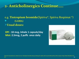 2- Anticholinergics Continue…..
e.g. Tiotropium bromide(Spiriva®, Spiriva Respimat ®)
 (LAMA)
Usual doses:
39
DPI : 18 mcg, Inhale 1 capsule/day
Mist: 2.5mcg, 2 puffs once daily
Peters SP, Kunselman SJ, Icitovic N, et al. Tiotropium bromide step-up therapy for adults with uncontrolled asthma (TALC study). N Engl J Med 2010;363:1715-
26.
 