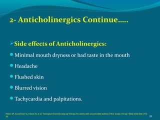 2- Anticholinergics Continue…..
Side effects of Anticholinergics:
Minimal mouth dryness or bad taste in the mouth
Headache
Flushed skin
Blurred vision
Tachycardia and palpitations.
39
Peters SP, Kunselman SJ, Icitovic N, et al. Tiotropium bromide step-up therapy for adults with uncontrolled asthma (TALC study). N Engl J Med 2010;363:1715-
26.
 